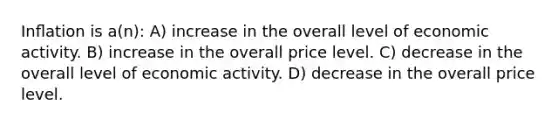 Inﬂation is a(n): A) increase in the overall level of economic activity. B) increase in the overall price level. C) decrease in the overall level of economic activity. D) decrease in the overall price level.