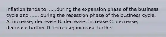 Inﬂation tends to ......during the expansion phase of the business cycle and ...... during the recession phase of the business cycle. A. increase; decrease B. decrease; increase C. decrease; decrease further D. increase; increase further