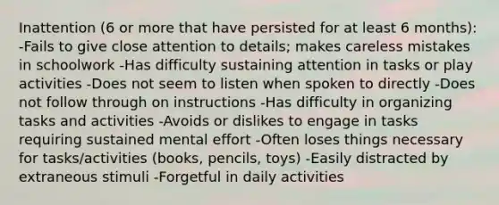 Inattention (6 or more that have persisted for at least 6 months): -Fails to give close attention to details; makes careless mistakes in schoolwork -Has difficulty sustaining attention in tasks or play activities -Does not seem to listen when spoken to directly -Does not follow through on instructions -Has difficulty in organizing tasks and activities -Avoids or dislikes to engage in tasks requiring sustained mental effort -Often loses things necessary for tasks/activities (books, pencils, toys) -Easily distracted by extraneous stimuli -Forgetful in daily activities