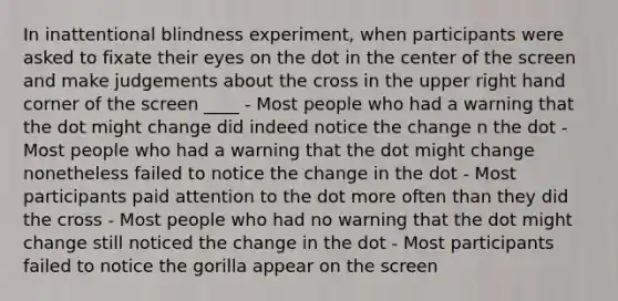 In inattentional blindness experiment, when participants were asked to fixate their eyes on the dot in the center of the screen and make judgements about the cross in the upper right hand corner of the screen ____ - Most people who had a warning that the dot might change did indeed notice the change n the dot - Most people who had a warning that the dot might change nonetheless failed to notice the change in the dot - Most participants paid attention to the dot more often than they did the cross - Most people who had no warning that the dot might change still noticed the change in the dot - Most participants failed to notice the gorilla appear on the screen