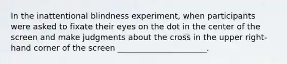 In the inattentional blindness experiment, when participants were asked to fixate their eyes on the dot in the center of the screen and make judgments about the cross in the upper right-hand corner of the screen ______________________.