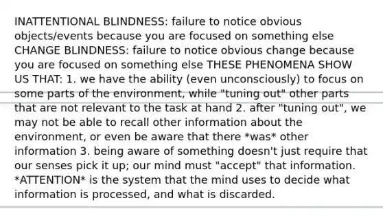 INATTENTIONAL BLINDNESS: failure to notice obvious objects/events because you are focused on something else CHANGE BLINDNESS: failure to notice obvious change because you are focused on something else THESE PHENOMENA SHOW US THAT: 1. we have the ability (even unconsciously) to focus on some parts of the environment, while "tuning out" other parts that are not relevant to the task at hand 2. after "tuning out", we may not be able to recall other information about the environment, or even be aware that there *was* other information 3. being aware of something doesn't just require that our senses pick it up; our mind must "accept" that information. *ATTENTION* is the system that the mind uses to decide what information is processed, and what is discarded.