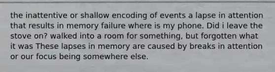 the inattentive or shallow encoding of events a lapse in attention that results in memory failure where is my phone. Did i leave the stove on? walked into a room for something, but forgotten what it was These lapses in memory are caused by breaks in attention or our focus being somewhere else.