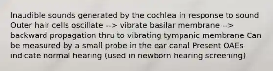 Inaudible sounds generated by the cochlea in response to sound Outer hair cells oscillate --> vibrate basilar membrane --> backward propagation thru to vibrating tympanic membrane Can be measured by a small probe in the ear canal Present OAEs indicate normal hearing (used in newborn hearing screening)