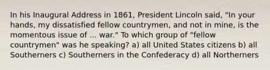 In his Inaugural Address in 1861, President Lincoln said, "In your hands, my dissatisfied fellow countrymen, and not in mine, is the momentous issue of ... war." To which group of "fellow countrymen" was he speaking? a) all United States citizens b) all Southerners c) Southerners in the Confederacy d) all Northerners