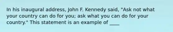 In his inaugural address, John F. Kennedy said, "Ask not what your country can do for you; ask what you can do for your country." This statement is an example of ____