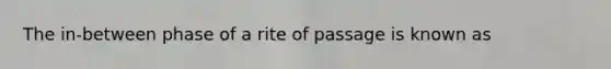 The in-between phase of a rite of passage is known as