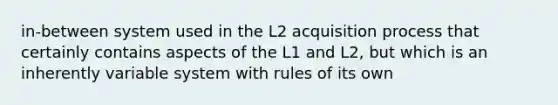 in-between system used in the L2 acquisition process that certainly contains aspects of the L1 and L2, but which is an inherently variable system with rules of its own