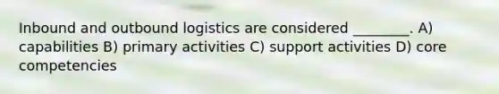 Inbound and outbound logistics are considered ________. A) capabilities B) primary activities C) support activities D) core competencies