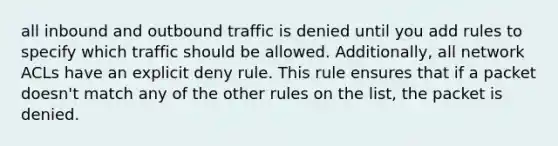 all inbound and outbound traffic is denied until you add rules to specify which traffic should be allowed. Additionally, all network ACLs have an explicit deny rule. This rule ensures that if a packet doesn't match any of the other rules on the list, the packet is denied.