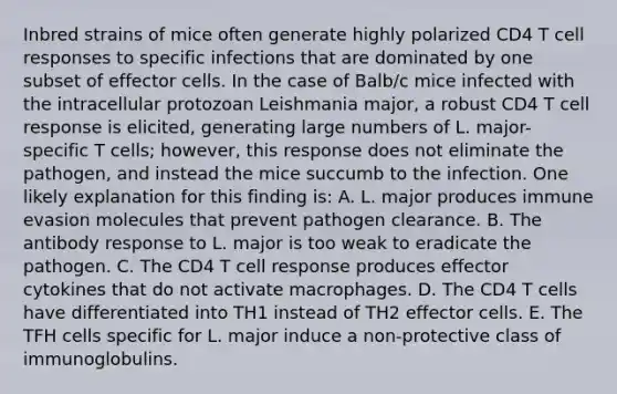 Inbred strains of mice often generate highly polarized CD4 T cell responses to specific infections that are dominated by one subset of effector cells. In the case of Balb/c mice infected with the intracellular protozoan Leishmania major, a robust CD4 T cell response is elicited, generating large numbers of L. major-specific T cells; however, this response does not eliminate the pathogen, and instead the mice succumb to the infection. One likely explanation for this finding is: A. L. major produces immune evasion molecules that prevent pathogen clearance. B. The antibody response to L. major is too weak to eradicate the pathogen. C. The CD4 T cell response produces effector cytokines that do not activate macrophages. D. The CD4 T cells have differentiated into TH1 instead of TH2 effector cells. E. The TFH cells specific for L. major induce a non-protective class of immunoglobulins.