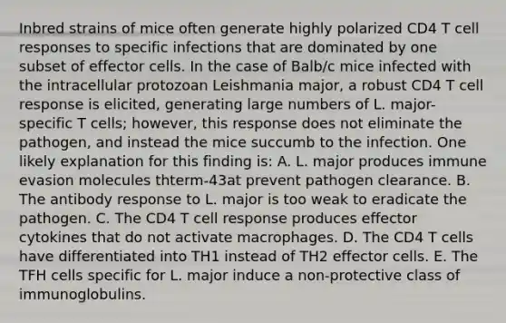 Inbred strains of mice often generate highly polarized CD4 T cell responses to specific infections that are dominated by one subset of effector cells. In the case of Balb/c mice infected with the intracellular protozoan Leishmania major, a robust CD4 T cell response is elicited, generating large numbers of L. major-specific T cells; however, this response does not eliminate the pathogen, and instead the mice succumb to the infection. One likely explanation for this finding is: A. L. major produces immune evasion molecules thterm-43at prevent pathogen clearance. B. The antibody response to L. major is too weak to eradicate the pathogen. C. The CD4 T cell response produces effector cytokines that do not activate macrophages. D. The CD4 T cells have differentiated into TH1 instead of TH2 effector cells. E. The TFH cells specific for L. major induce a non-protective class of immunoglobulins.