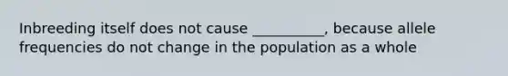 Inbreeding itself does not cause __________, because allele frequencies do not change in the population as a whole