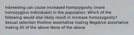 Inbreeding can cause increased homozygosity (more homozygous individuals) in the population. Which of the following would also likely result in increase homozygosity? Sexual selection Positive assortative mating Negative assortative mating All of the above None of the above