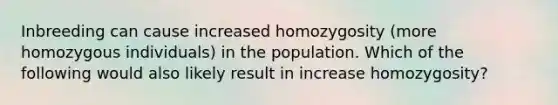 Inbreeding can cause increased homozygosity (more homozygous individuals) in the population. Which of the following would also likely result in increase homozygosity?