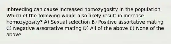 Inbreeding can cause increased homozygosity in the population. Which of the following would also likely result in increase homozygosity? A) Sexual selection B) Positive assortative mating C) Negative assortative mating D) All of the above E) None of the above