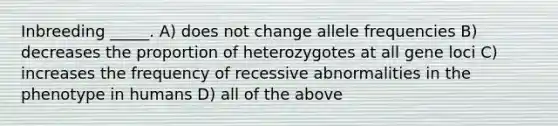 Inbreeding _____. A) does not change allele frequencies B) decreases the proportion of heterozygotes at all gene loci C) increases the frequency of recessive abnormalities in the phenotype in humans D) all of the above