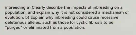 inbreeding a) Clearly describe the impacts of inbreeding on a population, and explain why it is not considered a mechanism of evolution. b) Explain why inbreeding could cause recessive deleterious alleles, such as those for cystic fibrosis to be "purged" or eliminated from a population.