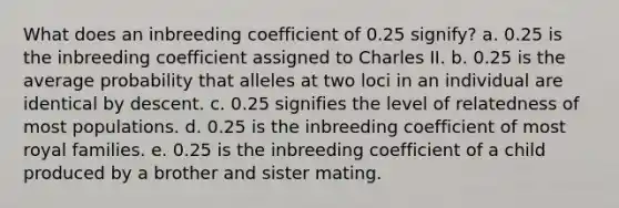 What does an inbreeding coefficient of 0.25 signify? a. 0.25 is the inbreeding coefficient assigned to Charles II. b. 0.25 is the average probability that alleles at two loci in an individual are identical by descent. c. 0.25 signifies the level of relatedness of most populations. d. 0.25 is the inbreeding coefficient of most royal families. e. 0.25 is the inbreeding coefficient of a child produced by a brother and sister mating.