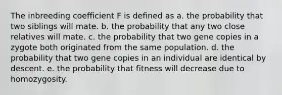 The inbreeding coefficient F is defined as a. the probability that two siblings will mate. b. the probability that any two close relatives will mate. c. the probability that two gene copies in a zygote both originated from the same population. d. the probability that two gene copies in an individual are identical by descent. e. the probability that fitness will decrease due to homozygosity.