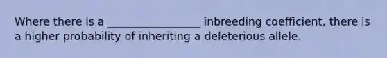 Where there is a _________________ inbreeding coefficient, there is a higher probability of inheriting a deleterious allele.