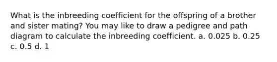 What is the inbreeding coefficient for the offspring of a brother and sister mating? You may like to draw a pedigree and path diagram to calculate the inbreeding coefficient. a. 0.025 b. 0.25 c. 0.5 d. 1