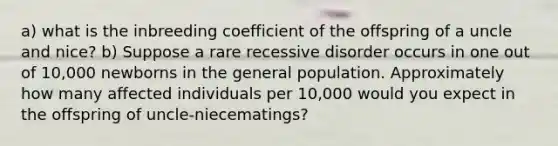 a) what is the inbreeding coefficient of the offspring of a uncle and nice? b) Suppose a rare recessive disorder occurs in one out of 10,000 newborns in the general population. Approximately how many affected individuals per 10,000 would you expect in the offspring of uncle-niecematings?