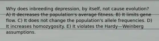 Why does inbreeding depression, by itself, not cause evolution? A) It decreases the population's average fitness. B) It limits gene flow. C) It does not change the population's allele frequencies. D) It increases homozygosity. E) It violates the Hardy—Weinberg assumptions.