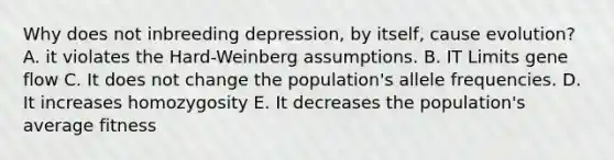 Why does not inbreeding depression, by itself, cause evolution? A. it violates the Hard-Weinberg assumptions. B. IT Limits gene flow C. It does not change the population's allele frequencies. D. It increases homozygosity E. It decreases the population's average fitness