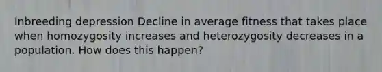 Inbreeding depression Decline in average fitness that takes place when homozygosity increases and heterozygosity decreases in a population. How does this happen?