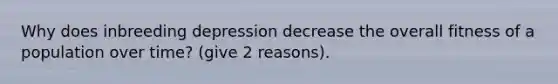 Why does inbreeding depression decrease the overall fitness of a population over time? (give 2 reasons).