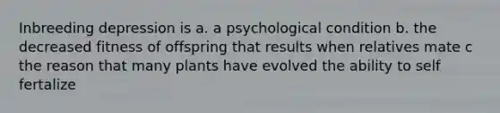 Inbreeding depression is a. a psychological condition b. the decreased fitness of offspring that results when relatives mate c the reason that many plants have evolved the ability to self fertalize