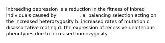 Inbreeding depression is a reduction in the fitness of inbred individuals caused by__________. a. balancing selection acting on the increased heterozygosity b. increased rates of mutation c. disassortative mating d. the expression of recessive deleterious phenotypes due to increased homozygosity.