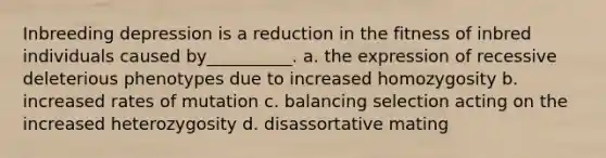 Inbreeding depression is a reduction in the fitness of inbred individuals caused by__________. a. the expression of recessive deleterious phenotypes due to increased homozygosity b. increased rates of mutation c. balancing selection acting on the increased heterozygosity d. disassortative mating