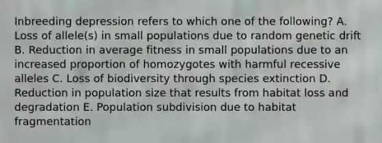 Inbreeding depression refers to which one of the following? A. Loss of allele(s) in small populations due to random genetic drift B. Reduction in average fitness in small populations due to an increased proportion of homozygotes with harmful recessive alleles C. Loss of biodiversity through species extinction D. Reduction in population size that results from habitat loss and degradation E. Population subdivision due to habitat fragmentation