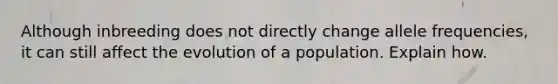 Although inbreeding does not directly change allele frequencies, it can still affect the evolution of a population. Explain how.