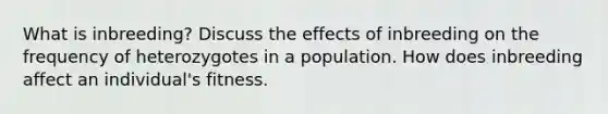 What is inbreeding? Discuss the effects of inbreeding on the frequency of heterozygotes in a population. How does inbreeding affect an individual's fitness.