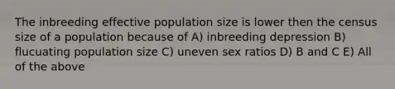 The inbreeding effective population size is lower then the census size of a population because of A) inbreeding depression B) flucuating population size C) uneven sex ratios D) B and C E) All of the above