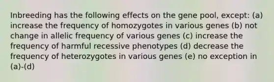 Inbreeding has the following effects on the gene pool, except: (a) increase the frequency of homozygotes in various genes (b) not change in allelic frequency of various genes (c) increase the frequency of harmful recessive phenotypes (d) decrease the frequency of heterozygotes in various genes (e) no exception in (a)-(d)