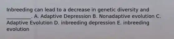 Inbreeding can lead to a decrease in genetic diversity and __________. A. Adaptive Depression B. Nonadaptive evolution C. Adaptive Evolution D. inbreeding depression E. inbreeding evolution