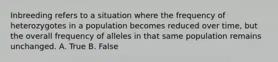 Inbreeding refers to a situation where the frequency of heterozygotes in a population becomes reduced over time, but the overall frequency of alleles in that same population remains unchanged. A. True B. False