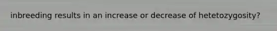 inbreeding results in an increase or decrease of hetetozygosity?