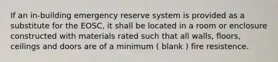 If an in-building emergency reserve system is provided as a substitute for the EOSC, it shall be located in a room or enclosure constructed with materials rated such that all walls, floors, ceilings and doors are of a minimum ( blank ) fire resistence.