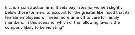 Inc. is a construction firm. It sets pay rates for women slightly below those for men, to account for the greater likelihood that its female employees will need more time off to care for family members. In this scenario, which of the following laws is the company likely to be violating?