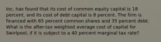 Inc. has found that its cost of common equity capital is 18 percent, and its cost of debt capital is 8 percent. The firm is financed with 65 percent common shares and 35 percent debt. What is the after-tax weighted average cost of capital for Swirlpool, if it is subject to a 40 percent marginal tax rate?