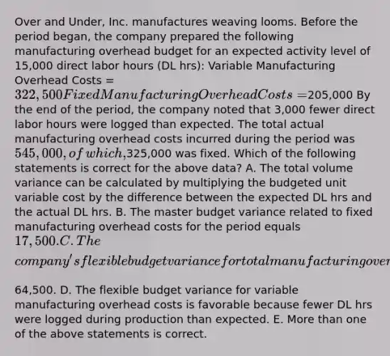 Over and​ Under, Inc. manufactures weaving looms. Before the period​ began, the company prepared the following manufacturing overhead budget for an expected activity level of​ 15,000 direct labor hours​ (DL hrs): Variable Manufacturing Overhead Costs = 322,500 Fixed Manufacturing Overhead Costs = ​205,000 By the end of the​ period, the company noted that​ 3,000 fewer direct labor hours were logged than expected. The total actual manufacturing overhead costs incurred during the period was​ 545,000, of​ which,325,000 was fixed. Which of the following statements is correct for the above​ data? A. The total volume variance can be calculated by multiplying the budgeted unit variable cost by the difference between the expected DL hrs and the actual DL hrs. B. The master budget variance related to fixed manufacturing overhead costs for the period equals​ 17,500. C. The​ company's flexible budget variance for total manufacturing overhead costs during the period equals​64,500. D. The flexible budget variance for variable manufacturing overhead costs is favorable because fewer DL hrs were logged during production than expected. E. More than one of the above statements is correct.