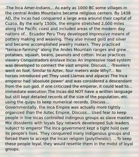 -The Inca Amer-Indians... As early as 1000 BC some villages in the central Andes Mountains became religious centers. By 1438 AD, the Incas had conquered a large area around their capital of Cuzco. By the early 1500s, the empire stretched 2,000 miles along the Pacific coast and included areas of the modern day nations of... Ecuador Peru They developed impressive means of pottery making and weaving. They also mined gold and silver and became accomplished jewelry makers. They practiced "terrace-farming" along the Andes Mountain ranges and grew... potatoes, squash, beans, peanuts and cotton. Incas practices slavery Conquistadors enslave Incas An impressive road system was developed to connect the vast empire. Discuss... -Travelers went on foot. Similar to Aztec, four meters wide Why?... No horses introduced yet They used Llamas and alpacas The Inca emperor had 'absolute power' and was considered a descendant from the sun god. If one criticized the emperor, it could lead to... immediate execution The Incas did NOT have a written language but still kept detailed records of the size of the population, etc. using the quipu to keep numerical records. Discuss... Governmentally, the Inca Empire was actually more tightly organized than the Aztec Empire. Discuss... Used fear to keep people in line Incas controlled indingous groups as slave masters Mix dissidents with loyals Spy network develeoped Sub leaders subject to emperor The Inca government kept a tight hold over its people's lives. They conquered many indigenous groups and forced them to accept the Incan religion (polytheistic). ...To keep these people loyal, they would resettle them in the midst of loyal groups.