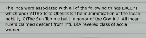 The Inca were associated with all of the following things EXCEPT which one? A)The Tello Obelisk B)The mummification of the Incan nobility. C)The Sun Temple built in honor of the God Inti. All Incan rulers claimed descent from Inti. D)A revered class of accla women.