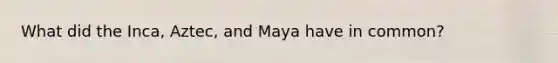 What did the Inca, Aztec, and Maya have in common?