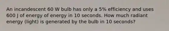 An incandescent 60 W bulb has only a 5% efficiency and uses 600 J of energy of energy in 10 seconds. How much radiant energy (light) is generated by the bulb in 10 seconds?